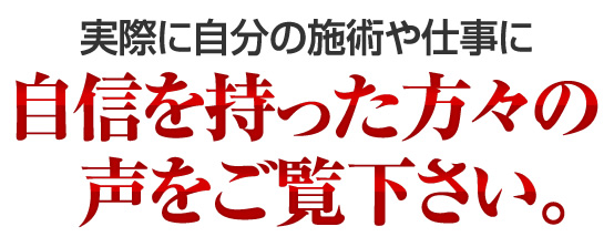 実際に自分の施術に自信を持った方々の声をご覧下さい。